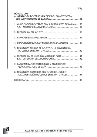 MANUAL DE PORCICULTURA 8 
Pág. 
MÓDULO DOS 
ALIMENTACIÓN DE CERDOS EN FASE DE LEVANTE Y CEBA 
CON SUBPRODUCTOS DE LA CAÑA.....................................35 
1. ALIMENTACIÓN DE CERDOS CON SUBPRODUCTOS DE LA CAÑA.... 35 
1.1. APARATO DIGESTIVO DEL CERDO............................... 35 
2. PRODUCCIÓN DEL MELOTE............................................. 36 
3. CARACTERÍSTICAS DEL MELOTE........................................ 37 
4. COMPOSICIÓN QUÍMICA Y NUTRICIONAL DEL MELOTE.............. 39 
5. RESULTADOS DEL USO DE MELOTE EN LA ALIMENTACIÓN 
DE CERDOS EN LEVANTE Y CEBA..................................... 40 
6. PRODUCCIÓN DE JUGO O GUARAPO DE CAÑA....................... 41 
6.1. OBTENCIÓN DEL JUGO DE CAÑA................................ 42 
7. CARACTERIZACIÓN NUTRICIONAL Y COMPOSICIÓN 
QUÍMICA DEL JUGO DE CAÑA......................................... 43 
8. RESULTADOS OBTENIDOS CON EL USO DEL JUGO EN 
LA ALIMENTACIÓN DE CERDOS EN LEVANTE Y CEBA............... 44 
BIBLIOGRAFÍA................................................................ 45 
 