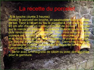 La recette du porcelet À la broche (durée 3 heures)  Mettez le porcelet en broche, et saupoudrer tous les côtés de sel. Tenir à l'écart du feu le porcelet à une distance de 45 cm afin d'avoir un meilleur résultat de cuisson. Égoutter sur la viande un morceau de graisse chaude qui la rendra plus savoureuse et croustillante.  Pour vous assurer que la cuisson est arrivée à terme, couper un morceau de cuisse et si sous voyez que le rose a disparu, le porcelet est cuit. Ce plat est accompagné d'un bon vin  Cannonau rouge de la Sardaigne comme  notamment le Nepente de Oliena, le Carignano du Sulcis, ect... . Servir avec la vinaigrette de citron ou avec des légumes pour la garniture.  