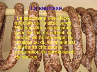 La saucisse La saucisse a une place spéciale sur la table sarde. Elle peut être assaisonnée avec de l'ail, du piment, du fenouil, de l'ail sauvage, du vinaigre ou du vin et elle est utilisée fraîche pour la préparation de garnitures et de sauces. 
