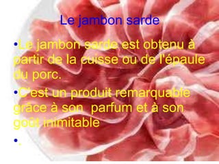 Le jambon sarde Le jambon sarde est obtenu à partir de la cuisse ou de l'épaule du porc. C'est un produit remarquable grâce à son  parfum et à son goût inimitable . 