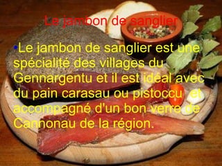 Le jambon de sanglier Le jambon de sanglier est une spécialité des villages du Gennargentu et il est idéal avec du pain carasau ou pistoccu  et accompagné d'un bon verre de Cannonau de la région.   
