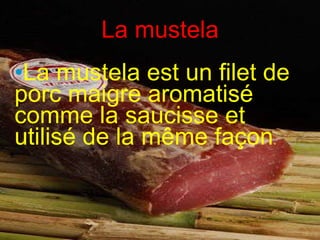 La mustela La mustela est un filet de porc maigre aromatisé comme la saucisse et utilisé de la même façon .  