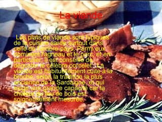 La viande Les plats de viande sont typiques de la cuisine sarde surtout dans celle de l'arrière-pays. Parmi eux dominent l'agneau et le porc, et en particulier, il est conseillé de déguster le célèbre porcelet . La viande est habituellement cuite à la broche, selon la tradition la plus ancienne de la Sardaigne, et qui exige une grande capacité car la chaleur du feu de bois est soigneusement mesurée.  