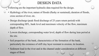 DESIGN DATA
Following are the important hydraulic data required for the design.
• Hydrology of the river, nature of floods (flashy or sustained), duration of floods,
cross section of river, etc.
• Design discharge (peak flood discharge of 25 years return period) with
corresponding HFL, bank level and maximum velocity of the flow, maximum
depth of flow.
• Lowest discharge, corresponding water level, depth of flow during lean period at
the site.
• Soil properties of the bank, characteristics of the formation of the bank,
particularly the existence of stiff clay layer resistant to erosion, its location.
• Sediment load in the river and in the channel under consideration at different
stages of flood.
 