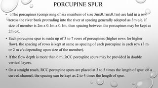 • The porcupines (comprising of six members of size 3mx0.1mx0.1m) are laid in a row
across the river bank protruding into the river at spacing generally adopted as 3m c/c. if
size of member is 2m x 0.1m x 0.1m, then spacing between the porcupines may be kept as
2m c/c.
• Each porcupine spur is made up of 3 to 7 rows of porcupines (higher rows for higher
flow). the spacing of rows is kept at same as spacing of each porcupine in each row (3 m
or 2 m c/c depending upon size of the member).
• If the flow depth is more than 6 m, RCC porcupine spurs may be provided in double
vertical layers.
• On a straight reach, RCC porcupine spurs are placed at 3 to 5 times the length of spur. on a
curved channel, the spacing can be kept as 2 to 4 times the length of spur.
PORCUPINE SPUR
 
