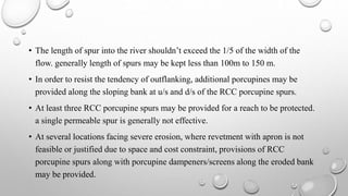 • The length of spur into the river shouldn’t exceed the 1/5 of the width of the
flow. generally length of spurs may be kept less than 100m to 150 m.
• In order to resist the tendency of outflanking, additional porcupines may be
provided along the sloping bank at u/s and d/s of the RCC porcupine spurs.
• At least three RCC porcupine spurs may be provided for a reach to be protected.
a single permeable spur is generally not effective.
• At several locations facing severe erosion, where revetment with apron is not
feasible or justified due to space and cost constraint, provisions of RCC
porcupine spurs along with porcupine dampeners/screens along the eroded bank
may be provided.
 