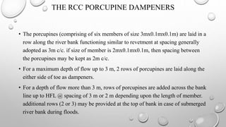 THE RCC PORCUPINE DAMPENERS
• The porcupines (comprising of six members of size 3mx0.1mx0.1m) are laid in a
row along the river bank functioning similar to revetment at spacing generally
adopted as 3m c/c. if size of member is 2mx0.1mx0.1m, then spacing between
the porcupines may be kept as 2m c/c.
• For a maximum depth of flow up to 3 m, 2 rows of porcupines are laid along the
either side of toe as dampeners.
• For a depth of flow more than 3 m, rows of porcupines are added across the bank
line up to HFL @ spacing of 3 m or 2 m depending upon the length of member.
additional rows (2 or 3) may be provided at the top of bank in case of submerged
river bank during floods.
 
