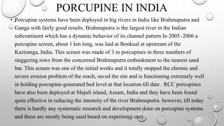 PORCUPINE IN INDIA
• Porcupine systems have been deployed in big rivers in India like Brahmaputra and
Ganga with fairly good results. Brahmaputra is the largest river in the Indian
subcontinent which has a dynamic behavior of its channel pattern In 2005–2006 a
porcupine screen, about 1 km long, was laid at Bonkual at upstream of the
Kaziranga, India. This screen was made of 3 m porcupines in three numbers of
staggering rows from the concerned Brahmaputra embankment to the nearest sand
bar. This screen was one of the initial works and it totally stopped the chronic and
severe erosion problem of the reach, saved the site and is functioning extremely well
in holding porcupine-generated bed level at that location till date . RCC porcupines
have also been deployed at Majuli island, Assam, India and they have been found
quite effective in reducing the intensity of the river Brahmaputra. however, till today
there is hardly any systematic research and development done on porcupine systems
and these are mostly being used based on experience only.
 