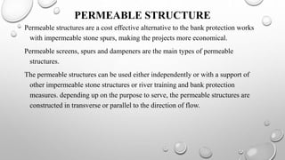PERMEABLE STRUCTURE
Permeable structures are a cost effective alternative to the bank protection works
with impermeable stone spurs, making the projects more economical.
Permeable screens, spurs and dampeners are the main types of permeable
structures.
The permeable structures can be used either independently or with a support of
other impermeable stone structures or river training and bank protection
measures. depending up on the purpose to serve, the permeable structures are
constructed in transverse or parallel to the direction of flow.
 