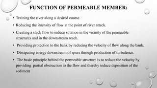 FUNCTION OF PERMEABLE MEMBER:
• Training the river along a desired course.
• Reducing the intensity of flow at the point of river attack.
• Creating a slack flow to induce siltation in the vicinity of the permeable
structures and in the downstream reach.
• Providing protection to the bank by reducing the velocity of flow along the bank.
• Dissipating energy downstream of spurs through production of turbulence.
• The basic principle behind the permeable structure is to reduce the velocity by
providing partial obstruction to the flow and thereby induce deposition of the
sediment
 