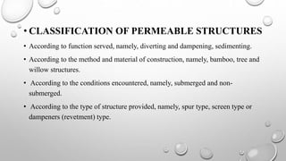 • CLASSIFICATION OF PERMEABLE STRUCTURES
• According to function served, namely, diverting and dampening, sedimenting.
• According to the method and material of construction, namely, bamboo, tree and
willow structures.
• According to the conditions encountered, namely, submerged and non-
submerged.
• According to the type of structure provided, namely, spur type, screen type or
dampeners (revetment) type.
 