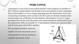 PORCUPINE
A porcupine is a unit of the system (called elements) which comprises six members of
RCC which are joined together with the help of iron nuts and bolts to form a tetrahedral
frame. Each member is 2–4 m in length, depending upon the requirements. At the time
of concreting of members, holes are kept in the RCC poles for the bolts. Reinforcement
is given using 4 nos. of MS bars of 6 mm diameter, with stirrups at 15 cm c/c. Larger
porcupines may also be used with greater cross section and heavier reinforcement as per
the requirements. Bolts are normally 12–15 mm diameter. Washers are required at both
ends for better grip with the RCC members.
RCC porcupines should be connected
together wire rope and properly placed
on the ground to avoid any disturbance
caused by the intensity of flow
 