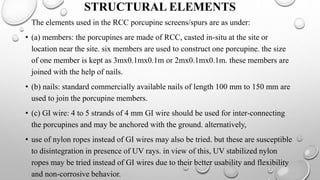 STRUCTURAL ELEMENTS
The elements used in the RCC porcupine screens/spurs are as under:
• (a) members: the porcupines are made of RCC, casted in-situ at the site or
location near the site. six members are used to construct one porcupine. the size
of one member is kept as 3mx0.1mx0.1m or 2mx0.1mx0.1m. these members are
joined with the help of nails.
• (b) nails: standard commercially available nails of length 100 mm to 150 mm are
used to join the porcupine members.
• (c) GI wire: 4 to 5 strands of 4 mm GI wire should be used for inter-connecting
the porcupines and may be anchored with the ground. alternatively,
• use of nylon ropes instead of GI wires may also be tried. but these are susceptible
to disintegration in presence of UV rays. in view of this, UV stabilized nylon
ropes may be tried instead of GI wires due to their better usability and flexibility
and non-corrosive behavior.
 
