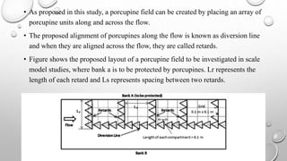 • As proposed in this study, a porcupine field can be created by placing an array of
porcupine units along and across the flow.
• The proposed alignment of porcupines along the flow is known as diversion line
and when they are aligned across the flow, they are called retards.
• Figure shows the proposed layout of a porcupine field to be investigated in scale
model studies, where bank a is to be protected by porcupines. Lr represents the
length of each retard and Ls represents spacing between two retards.
 