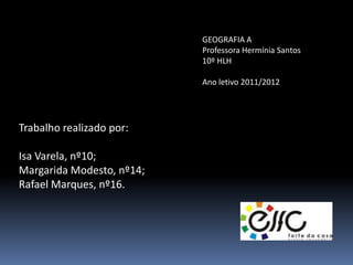 GEOGRAFIA A
                           Professora Hermínia Santos
                           10º HLH

                           Ano letivo 2011/2012




Trabalho realizado por:

Isa Varela, nº10;
Margarida Modesto, nº14;
Rafael Marques, nº16.
 