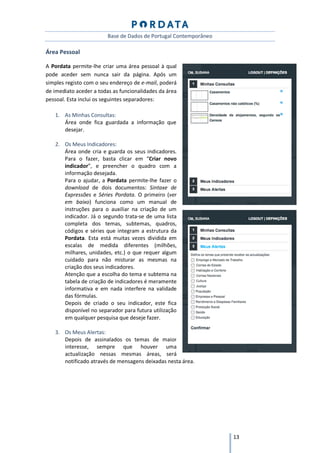 Base de Dados de Portugal Contemporâneo

Área Pessoal

A Pordata permite-lhe criar uma área pessoal à qual
pode aceder sem nunca sair da página. Após um
simples registo com o seu endereço de e-mail, poderá
de imediato aceder a todas as funcionalidades da área
pessoal. Esta inclui os seguintes separadores:

   1. As Minhas Consultas:
      Área onde fica guardada a informação que
      desejar.

   2. Os Meus Indicadores:
      Área onde cria e guarda os seus indicadores.
      Para o fazer, basta clicar em “Criar novo
      indicador”, e preencher o quadro com a
      informação desejada.
      Para o ajudar, a Pordata permite-lhe fazer o
      download de dois documentos: Sintaxe de
      Expressões e Séries Pordata. O primeiro (ver
      em baixo) funciona como um manual de
      instruções para o auxiliar na criação de um
      indicador. Já o segundo trata-se de uma lista
      completa dos temas, subtemas, quadros,
      códigos e séries que integram a estrutura da
      Pordata. Esta está muitas vezes dividida em
      escalas de medida diferentes (milhões,
      milhares, unidades, etc.) o que requer algum
      cuidado para não misturar as mesmas na
      criação dos seus indicadores.
      Atenção que a escolha do tema e subtema na
      tabela de criação de indicadores é meramente
      informativa e em nada interfere na validade
      das fórmulas.
      Depois de criado o seu indicador, este fica
      disponível no separador para futura utilização
      em qualquer pesquisa que deseje fazer.

   3. Os Meus Alertas:
      Depois de assinalados os temas de maior
      interesse, sempre que houver uma
      actualização nessas mesmas áreas, será
      notificado através de mensagens deixadas nesta área.




                                                                   13
 
