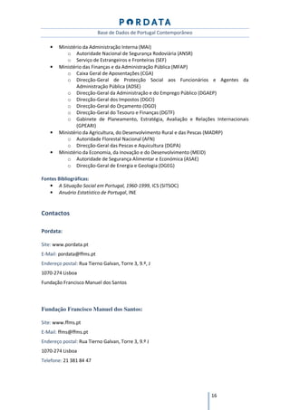 Base de Dados de Portugal Contemporâneo

    •   Ministério da Administração Interna (MAI)
           o Autoridade Nacional de Segurança Rodoviária (ANSR)
           o Serviço de Estrangeiros e Fronteiras (SEF)
    •   Ministério das Finanças e da Administração Pública (MFAP)
           o Caixa Geral de Aposentações (CGA)
           o Direcção-Geral de Protecção Social aos Funcionários e Agentes da
                Administração Pública (ADSE)
           o Direcção-Geral da Administração e do Emprego Público (DGAEP)
           o Direcção-Geral dos Impostos (DGCI)
           o Direcção-Geral do Orçamento (DGO)
           o Direcção-Geral do Tesouro e Finanças (DGTF)
           o Gabinete de Planeamento, Estratégia, Avaliação e Relações Internacionais
                (GPEARI)
    •   Ministério da Agricultura, do Desenvolvimento Rural e das Pescas (MADRP)
           o Autoridade Florestal Nacional (AFN)
           o Direcção-Geral das Pescas e Aquicultura (DGPA)
    •   Ministério da Economia, da Inovação e do Desenvolvimento (MEID)
           o Autoridade de Segurança Alimentar e Económica (ASAE)
           o Direcção-Geral de Energia e Geologia (DGEG)

Fontes Bibliográficas:
   • A Situação Social em Portugal, 1960-1999, ICS (SITSOC)
   • Anuário Estatístico de Portugal, INE


Contactos

Pordata:

Site: www.pordata.pt
E-Mail: pordata@ffms.pt
Endereço postal: Rua Tierno Galvan, Torre 3, 9.º, J
1070-274 Lisboa
Fundação Francisco Manuel dos Santos



Fundação Francisco Manuel dos Santos:

Site: www.ffms.pt
E-Mail: ffms@ffms.pt
Endereço postal: Rua Tierno Galvan, Torre 3, 9.º J
1070-274 Lisboa
Telefone: 21 381 84 47




                                                                     16
 