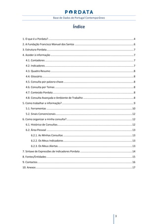 Base de Dados de Portugal Contemporâneo


                                                               Índice

1. O que é a Pordata? ................................................................................................................ 4
2. A Fundação Francisco Manuel dos Santos ............................................................................. 6
3. Estrutura Pordata .................................................................................................................. 7
4. Aceder à informação ............................................................................................................. 7
    4.1. Contadores .................................................................................................................... 7
    4.2. Indicadores .................................................................................................................... 7
    4.3. Quadro Resumo ............................................................................................................. 8
    4.4. Glossário ........................................................................................................................ 8
    4.5. Consulta por palavra-chave ............................................................................................ 8
    4.6. Consulta por Temas ....................................................................................................... 8
    4.7. Conteúdo Pordata .......................................................................................................... 8
    4.8. Consulta Avançada e Ambiente de Trabalho .................................................................. 8
5. Como trabalhar a informação? .............................................................................................. 9
    5.1. Ferramentas ................................................................................................................ 10
    5.2. Sinais Convencionais .................................................................................................... 12
6. Como organizar a minha consulta? ...................................................................................... 12
    6.1. Histórico de Consultas.................................................................................................. 12
    6.2. Área Pessoal ................................................................................................................ 13
          6.2.1. As Minhas Consultas .......................................................................................... 13
          6.2.2. Os Meus Indicadores .......................................................................................... 13
          6.2.3. Os Meus Alertas ................................................................................................. 13
7. Sintaxe de Expressões de Indicadores Pordata .................................................................... 14
8. Fontes/Entidades ................................................................................................................ 15
9. Contactos ............................................................................................................................ 16
10. Anexos .............................................................................................................................. 17




                                                                                                                   3
 