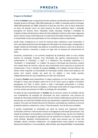 Base de Dados de Portugal Contemporâneo

O que é a Pordata?
A ideia da Pordata surge no seguimento de dois projectos coordenados por António Barreto: A
Situação Social em Portugal: 1960-1995 (publicado em 1996) e A Situação Social em Portugal:
1960-1999 (publicado em 2000). Estávamos no final dos anos 90 e, com os meios disponíveis
na altura, foi possível reunir um vasto conjunto de séries estatísticas sobre a sociedade
portuguesa em diversas áreas: População; Saúde; Educação; Emprego e Condições de
Trabalho; Produto, Rendimentos e Níveis de Vida; Habitação; Conforto e Bem-Estar; Segurança
Social; Cultura; Justiça; Contas Nacionais e Função Social do Estado; Empresas e Trabalhadores.
A receptividade a estas duas publicações em livro ultrapassou todas as expectativas.
Desde então, multiplicam-se os sinais de interesse pelas estatísticas, muito favorecidos, é
claro, pelo desenvolvimento das tecnologias de informação e de comunicação, conseguindo-se
alargar o âmbito da informação e dos públicos. As estatísticas deixaram, assim, de se destinar a
audiências restritas e passaram a ocupar um lugar vital no processo de conhecimento de
todos.
Assistimos, actualmente, a um aumento vertiginoso de estatísticas sobre os mais variados
sectores da sociedade. Contudo, mais informação não significa necessariamente maior
conhecimento. A “confiança”, o “rigor” e a “relevância” dos conteúdos estatísticos e a
“facilidade”, a “simplicidade” e a “rapidez” de acesso à informação são elementos, embora
nem sempre fáceis de conciliar, cada vez mais reconhecidos como essenciais ao processo de
conhecimento. É essa a intenção do projecto Pordata e da Fundação Francisco Manuel dos
Santos: tentar responder às necessidades de informação credível, tantas vezes dispersa e de
acesso nem sempre simples por parte de um público o mais amplo possível,
independentemente das suas competências em lidar com estatísticas.
O projecto Pordata prevê disponibilizar os dados estatísticos em três fases principais: para
Portugal (1.ª fase), para Portugal e países da UE 27 (2.ª fase) e para as regiões e municípios
portugueses (3.ª fase). O vector comum a toda a informação apresentada é o tempo.
Publicada sob a forma de séries cronológicas, a informação incide sobre um longo período, que
se inicia, sempre que possível, em 1960 e se prolonga até à actualidade.
Os dados de base disponibilizados na Pordata são da exclusiva autoria de entidades oficiais
com competências de produção de informação nas áreas respectivas. Este processo de
colecção de informação estatística beneficiou de uma notável colaboração por parte de muitas
pessoas que, em nome das entidades oficiais que representam, cooperaram activamente neste
projecto. Para além do Instituto Nacional de Estatística, autoridade por excelência na área da
produção estatística, colaboraram, nesta 1.ª fase do projecto, mais de 30 outras entidades.
A grande receptividade às solicitações por parte da maioria dos organismos oficiais
contactados confirma o interesse dos serviços na divulgação da informação que possuem. Essa
atitude de verdadeiro serviço público, encontrada no Portugal de hoje, merece uma referência
muito especial, pelo progresso significativo que tal representa em relação a um passado não
muito distante. Agradeço reconhecidamente a todas essas pessoas que, em nome das
entidades oficiais, connosco colaboraram. Um agradecimento muito especial ao Instituto
Nacional de Estatística e à sua presidente, Alda Carvalho, pela disponibilidade e receptividade



                                                                              4
 