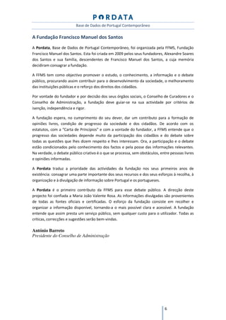 Base de Dados de Portugal Contemporâneo

A Fundação Francisco Manuel dos Santos
A Pordata, Base de Dados de Portugal Contemporâneo, foi organizada pela FFMS, Fundação
Francisco Manuel dos Santos. Esta foi criada em 2009 pelos seus fundadores, Alexandre Soares
dos Santos e sua família, descendentes de Francisco Manuel dos Santos, a cuja memória
decidiram consagrar a fundação.

A FFMS tem como objectivo promover o estudo, o conhecimento, a informação e o debate
público, procurando assim contribuir para o desenvolvimento da sociedade, o melhoramento
das instituições públicas e o reforço dos direitos dos cidadãos.

Por vontade do fundador e por decisão dos seus órgãos sociais, o Conselho de Curadores e o
Conselho de Administração, a fundação deve guiar-se na sua actividade por critérios de
isenção, independência e rigor.

A fundação espera, no cumprimento do seu dever, dar um contributo para a formação de
opiniões livres, condição de progresso da sociedade e dos cidadãos. De acordo com os
estatutos, com a “Carta de Princípios” e com a vontade do fundador, a FFMS entende que o
progresso das sociedades depende muito da participação dos cidadãos e do debate sobre
todas as questões que lhes dizem respeito e lhes interessam. Ora, a participação e o debate
estão condicionados pelo conhecimento dos factos e pela posse das informações relevantes.
Na verdade, o debate público criativo é o que se processa, sem obstáculos, entre pessoas livres
e opiniões informadas.

A Pordata traduz a prioridade das actividades da fundação nos seus primeiros anos de
existência: consagrar uma parte importante dos seus recursos e dos seus esforços à recolha, à
organização e à divulgação de informação sobre Portugal e os portugueses.

A Pordata é o primeiro contributo da FFMS para esse debate público. A direcção deste
projecto foi confiada a Maria João Valente Rosa. As informações divulgadas são provenientes
de todas as fontes oficiais e certificadas. O esforço da fundação consiste em recolher e
organizar a informação disponível, tornando-a o mais possível clara e acessível. A fundação
entende que assim presta um serviço público, sem qualquer custo para o utilizador. Todas as
críticas, correcções e sugestões serão bem-vindas.

António Barreto
Presidente do Conselho de Administração




                                                                             6
 