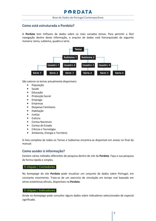 Base de Dados de Portugal Contemporâneo

Como está estruturada a Pordata?

A Pordata tem milhares de dados sobre os mais variados temas. Para permitir a fácil
navegação dentro desta informação, o arquivo de dados está hierarquizado da seguinte
maneira: tema, subtema, quadro e série.




São catorze os temas actualmente disponíveis:
    • População
    • Saúde
    • Educação
    • Protecção Social
    • Emprego
    • Empresas
    • Despesas Familiares
    • Habitação
    • Justiça
    • Cultura
    • Contas Nacionais
    • Contas do Estado
    • Ciência e Tecnologia
    • Ambiente, Energia e Território

A lista completa de todos os Temas e Subtemas encontra-se disponível em anexo no final do
manual.

Como aceder à informação?
Existem vários métodos diferentes de pesquisa dentro do site da Pordata. Faça a sua pesquisa
de forma rápida e simples.



Na homepage do site Pordata pode visualizar um conjunto de dados sobre Portugal, em
constante movimento. Trata-se de um exercício de simulação em tempo real baseado em
séries estatísticas oficiais, disponíveis na Pordata.



Ainda na homepage pode consultar alguns dados sobre indicadores seleccionados de especial
significado.



                                                                           7
 