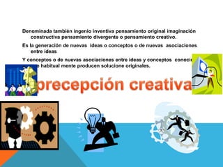 Denominada también ingenio inventiva pensamiento original imaginación
constructiva pensamiento divergente o pensamiento creativo.
Es la generación de nuevas ideas o conceptos o de nuevas asociaciones
entre ideas
Y conceptos o de nuevas asociaciones entre ideas y conceptos conocidos
que habitual mente producen solucione originales.
 
