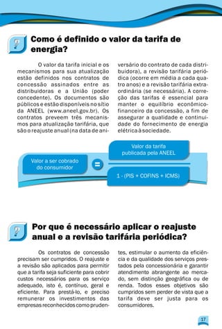 Como é definido o valor da tarifa de
energia?
O valor da tarifa inicial e os versário do contrato de cada distri-
mecanismos para sua atualização buidora), a revisão tarifária perió-
estão definidos nos contratos de dica (ocorre em média a cada qua-
concessão assinados entre as tro anos) e a revisão tarifária extra-
distribuidoras e a União (poder ordinária (se necessária). A corre-
concedente). Os documentos são ção das tarifas é essencial para
públicos e estão disponíveis no sítio manter o equilíbrio econômico-
da ANEEL (www.aneel.gov.br). Os financeiro da concessão, a fim de
contratos preveem três mecanis- assegurar a qualidade e continui-
mos para atualização tarifária, que dade do fornecimento de energia
são o reajuste anual (na data de ani- elétricaàsociedade.
=Valor a ser cobrado
do consumidor
Valor da tarifa
publicada pela ANEEL
1 - (PIS + COFINS + ICMS)
Os contratos de concessão tes, estimular o aumento da eficiên-
precisam ser cumpridos. O reajuste e cia e da qualidade dos serviços pres-
a revisão são aplicados para permitir tados pela concessionária e garantir
que a tarifa seja suficiente para cobrir atendimento abrangente ao merca-
custos necessários para os serviço do, sem distinção geográfica ou de
adequado, isto é, contínuo, geral e renda. Todos esses objetivos são
eficiente. Para prestá-lo, e preciso cumpridos sem perder de vista que a
remunerar os investimentos das tarifa deve ser justa para os
empresasreconhecidoscomopruden- consumidores.
Por que é necessário aplicar o reajuste
anual e a revisão tarifária periódica?
17
 