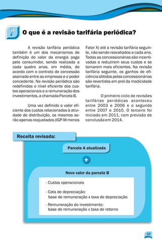 A revisão tarifária periódica Fator X) até a revisão tarifária seguin-
também é um dos mecanismos de te, não sendo reavaliados a cada ano.
definição do valor da energia paga Todas as concessionárias são incenti-
pelo consumidor, sendo realizada a vadas a reduzirem seus custos e se
cada quatro anos, em média, de tornarem mais eficientes. Na revisão
acordo com o contrato de concessão tarifária seguinte, os ganhos de efi-
assinado entre as empresas e o poder ciência obtidos pelas concessionárias
concedente. Na revisão periódica são são revertidos em prol da modicidade
redefinidos o nível eficiente dos cus- tarifária.
tos operacionais e a remuneração dos
investimentos,achamadaParcelaB. O primeiro ciclo de revisões
tarifárias periódicas aconteceu
Uma vez definido o valor efi- entre 2003 e 2006 e o segundo
ciente dos custos relacionados à ativi- entre 2007 e 2010. O terceiro foi
dade de distribuição, os mesmos se- iniciado em 2011, com previsão de
rão apenas reajustados (IGP-M menos conclusãoem 2014.
O que é a revisão tarifária periódica?
Receita revisada:
Parcela A atualizada
+
Novo valor da parcela B
- Custos operacionais
- Cota de depreciação:
base de remuneração x taxa de depreciação
- Remuneração do investimento:
base de remuneração x taxa de retorno
19
 