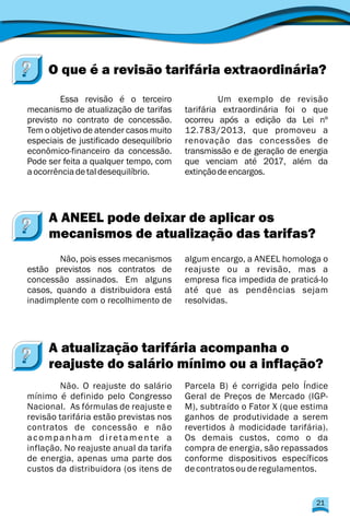Um exemplo de revisão
mecanismo de atualização de tarifas tarifária extraordinária foi o que
previsto no contrato de concessão. ocorreu após a edição da Lei nº
Tem o objetivo de atender casos muito 12.783/2013, que promoveu a
especiais de justificado desequilíbrio renovação das concessões de
econômico-financeiro da concessão. transmissão e de geração de energia
Pode ser feita a qualquer tempo, com que venciam até 2017, além da
aocorrênciadetaldesequilíbrio. extinçãodeencargos.
Essa revisão é o terceiro
Não, pois esses mecanismos algum encargo, a ANEEL homologa o
estão previstos nos contratos de reajuste ou a revisão, mas a
concessão assinados. Em alguns empresa fica impedida de praticá-lo
casos, quando a distribuidora está até que as pendências sejam
inadimplente com o recolhimento de resolvidas.
Não. O reajuste do salário Parcela B) é corrigida pelo Índice
mínimo é definido pelo Congresso Geral de Preços de Mercado (IGP-
Nacional. As fórmulas de reajuste e M), subtraído o Fator X (que estima
revisão tarifária estão previstas nos ganhos de produtividade a serem
contratos de concessão e não revertidos à modicidade tarifária).
acompanham diretamente a Os demais custos, como o da
inflação. No reajuste anual da tarifa compra de energia, são repassados
de energia, apenas uma parte dos conforme dispositivos específicos
custos da distribuidora (os itens de decontratosouderegulamentos.
O que é a revisão tarifária extraordinária?
A ANEEL pode deixar de aplicar os
mecanismos de atualização das tarifas?
A atualização tarifária acompanha o
reajuste do salário mínimo ou a inflação?
21
 