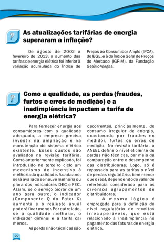 De agosto de 2002 a Preços ao Consumidor Amplo (IPCA),
fevereiro de 2013, o aumento das do IBGE, e à do Índice Geral de Preços
tarifas de energia elétrica foi inferior à do Mercado (IGP-M), da Fundação
variação acumulada do Índice de GetúlioVargas.
As atualizações tarifárias de energia
superaram a inflação?
Para fornecer energia aos decorrentes, principalmente, do
consumidores com a qualidade consumo irregular de energia,
adequada, a empresa precisa ocasionado por fraudes no
investir na ampliação e na medidor, furtos ou erros de
manutenção do sistema elétrico medição. Na revisão tarifária, a
existente. Esses custos são ANEEL define o nível eficiente de
avaliados na revisão tarifária. perdas não técnicas, por meio da
Como anteriormente explicado, foi comparação entre o desempenho
introduzido no terceiro ciclo um das distribuidoras. Logo, só é
m e c a n i s m o d e i n c e n t i v o à repassado para as tarifas o nível
melhoria da qualidade. A cada ano, de perdas regulatório, bem menor
será avaliado se houve melhoria ou que o real, dependendo do valor de
piora dos indicadores DEC e FEC. referência considerado para os
Assim, se o serviço piorar de um d i v e r s o s a g r u p a m e n t o s d e
ano para outro, o indicador distribuidoras.
(Componente Q do Fator X) A m e s m a l ó g i c a é
aumenta e o reajuste anual empregada para a definição do
poderá ficar menor. Por outro lado, nível regulatório de receitas
se a qualidade melhorar, o i r r e c u p e r á v e i s , q u e e s t á
indicador diminui e a tarifa cai relacionado à inadimplência no
menos. pagamento das faturas de energia
As perdas não técnicas são elétrica.
Como a qualidade, as perdas (fraudes,
furtos e erros de medição) e a
inadimplência impactam a tarifa de
energia elétrica?
22
 