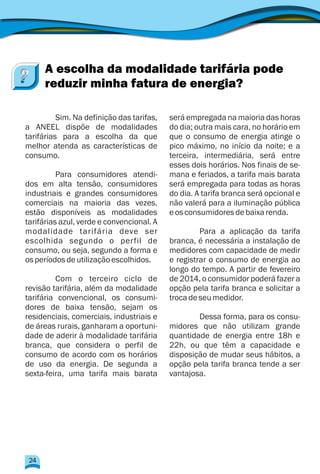 Sim. Na definição das tarifas, será empregada na maioria das horas
a ANEEL dispõe de modalidades do dia; outra mais cara, no horário em
tarifárias para a escolha da que que o consumo de energia atinge o
melhor atenda as características de pico máximo, no início da noite; e a
consumo. terceira, intermediária, será entre
esses dois horários. Nos finais de se-
Para consumidores atendi- mana e feriados, a tarifa mais barata
dos em alta tensão, consumidores será empregada para todas as horas
industriais e grandes consumidores do dia. A tarifa branca será opcional e
comerciais na maioria das vezes, não valerá para a iluminação pública
estão disponíveis as modalidades eosconsumidoresdebaixarenda.
tarifárias azul, verde e convencional. A
modalidade tarifária deve ser Para a aplicação da tarifa
escolhida segundo o perfil de branca, é necessária a instalação de
consumo, ou seja, segundo a forma e medidores com capacidade de medir
osperíodosdeutilizaçãoescolhidos. e registrar o consumo de energia ao
longo do tempo. A partir de fevereiro
Com o terceiro ciclo de de 2014, o consumidor poderá fazer a
revisão tarifária, além da modalidade opção pela tarifa branca e solicitar a
tarifária convencional, os consumi- trocadeseumedidor.
dores de baixa tensão, sejam os
residenciais, comerciais, industriais e Dessa forma, para os consu-
de áreas rurais, ganharam a oportuni- midores que não utilizam grande
dade de aderir à modalidade tarifária quantidade de energia entre 18h e
branca, que considera o perfil de 22h, ou que têm a capacidade e
consumo de acordo com os horários disposição de mudar seus hábitos, a
de uso da energia. De segunda a opção pela tarifa branca tende a ser
sexta-feira, uma tarifa mais barata vantajosa.
A escolha da modalidade tarifária pode
reduzir minha fatura de energia?
24
 