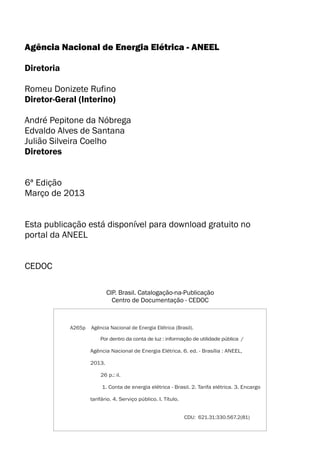 Agência Nacional de Energia Elétrica - ANEEL
Diretoria
Diretor-Geral (Interino)
André Pepitone da Nóbrega
Edvaldo Alves de Santana
Julião Silveira Coelho
Diretores
Romeu Donizete Rufino
CIP. Brasil. Catalogação-na-Publicação
Centro de Documentação - CEDOC
Agência Nacional de Energia Elétrica (Brasil).A265p
Por dentro da conta
Agência Nacional de Energia Elétrica. 6. ed. - Brasília : ANEEL,
2013.
26 p.: il.
1. Conta de energia elétrica - Brasil. 2. Tarifa elétrica. 3. Encargo
tarifário. 4. Serviço público. I. Título.
de luz : informação de utilidade pública /
CDU: 621.31:330.567.2(81)
6ª Edição
Março de 2013
Esta publicação está disponível para download gratuito no
portal da ANEEL
CEDOC
 