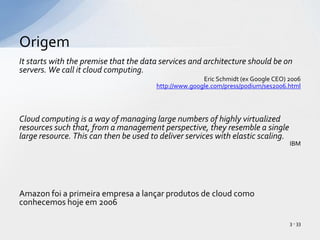 It starts with the premise that the data services and architecture should be on servers. We call it cloud computing.Eric Schmidt (ex Google CEO) 2006http://www.google.com/press/podium/ses2006.htmlCloud computing is a way of managing large numbers of highly virtualized resources such that, from a management perspective, they resemble a single large resource. This can then be used to deliver services with elastic scaling. IBMAmazon foi a primeiraempresa a lançarprodutos de cloud comoconhecemoshojeem 2006Origem3 - 33