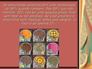 Os aneurismas cerebrais têm uma mortalidadeOs aneurismas cerebrais têm uma mortalidade
de 50% quando rompem. Dos 50% que nãode 50% quando rompem. Dos 50% que não
morrem, 30% vão ter uma sequela grave: ficarmorrem, 30% vão ter uma sequela grave: ficar
sem falar ou ter paralisia. Se você encontra osem falar ou ter paralisia. Se você encontra o
aneurisma num checkup, antes dele sangrar, oaneurisma num checkup, antes dele sangrar, o
risco é de apenas 2%.risco é de apenas 2%.
 