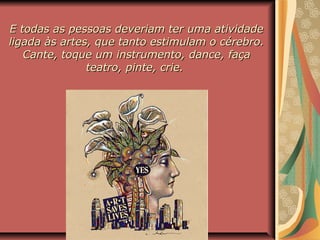 E todas as pessoas deveriam ter uma atividadeE todas as pessoas deveriam ter uma atividade
ligada às artes, que tanto estimulam o cérebro.ligada às artes, que tanto estimulam o cérebro.
Cante, toque um instrumento, dance, façaCante, toque um instrumento, dance, faça
teatro, pinte, crie.teatro, pinte, crie.
 