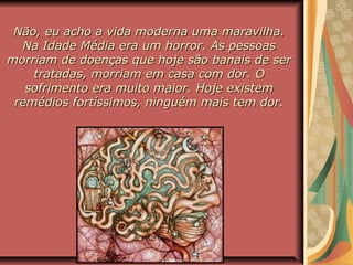 Não, eu acho a vida moderna uma maravilha.Não, eu acho a vida moderna uma maravilha.
Na Idade Média era um horror. As pessoasNa Idade Média era um horror. As pessoas
morriam de doenças que hoje são banais de sermorriam de doenças que hoje são banais de ser
tratadas, morriam em casa com dor. Otratadas, morriam em casa com dor. O
sofrimento era muito maior. Hoje existemsofrimento era muito maior. Hoje existem
remédios fortíssimos, ninguém mais tem dor.remédios fortíssimos, ninguém mais tem dor.
 