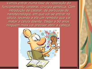 Vamos entrar numa fase de reparação doVamos entrar numa fase de reparação do
funcionamento cerebral, cirurgia genética. Comfuncionamento cerebral, cirurgia genética. Com
introdução de cateter, de partículas deintrodução de cateter, de partículas de
nanotecnologia, em que vai-se entrar nananotecnologia, em que vai-se entrar na
célula, levando a ela um remédio que vaicélula, levando a ela um remédio que vai
matar a célula doente. Daqui a 50 anosmatar a célula doente. Daqui a 50 anos
ninguém mais vai precisar abrir a cabeça.ninguém mais vai precisar abrir a cabeça.
 