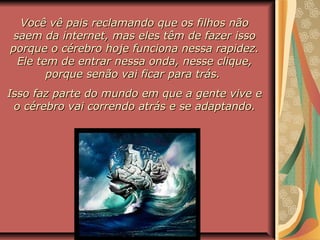 Você vê pais reclamando que os filhos nãoVocê vê pais reclamando que os filhos não
saem da internet, mas eles têm de fazer issosaem da internet, mas eles têm de fazer isso
porque o cérebro hoje funciona nessa rapidez.porque o cérebro hoje funciona nessa rapidez.
Ele tem de entrar nessa onda, nesse clique,Ele tem de entrar nessa onda, nesse clique,
porque senão vai ficar para trás.porque senão vai ficar para trás.
Isso faz parte do mundo em que a gente vive eIsso faz parte do mundo em que a gente vive e
o cérebro vai correndo atrás e se adaptando.o cérebro vai correndo atrás e se adaptando.
 