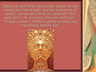 Depois de dez horas de cirurgia, aquele stress,Depois de dez horas de cirurgia, aquele stress,
aquela adrenalina toda, quando acabamos deaquela adrenalina toda, quando acabamos de
operar, vamos até a família e dizemos: "Eleoperar, vamos até a família e dizemos: "Ele
está salvo". Aí, a família olha pra você e diz:está salvo". Aí, a família olha pra você e diz:
"Graças a Deus!". Então, a gente acredita que"Graças a Deus!". Então, a gente acredita que
“não fomos apenas nós”.“não fomos apenas nós”.
 