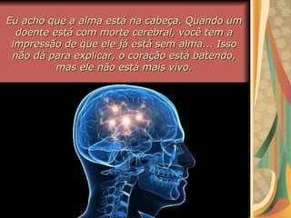 Eu acho que a alma está na cabeça. Quando umEu acho que a alma está na cabeça. Quando um
doente está com morte cerebral, você tem adoente está com morte cerebral, você tem a
impressão de que ele já está sem alma... Issoimpressão de que ele já está sem alma... Isso
não dá para explicar, o coração está batendo,não dá para explicar, o coração está batendo,
mas ele não está mais vivo.mas ele não está mais vivo.
 