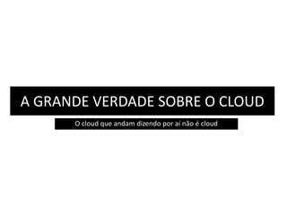 A GRANDE VERDADE SOBRE O CLOUD 
O cloud que andam dizendo por aí não é cloud 
 
