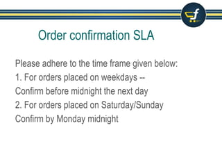 Please adhere to the time frame given below:
1.Confirm the order within 24 hours ( exclusive of
holidays that you have selected on ‘seller holiday
calendar’)
2.Example: If an order is approved at 10:00 am on
Monday, confirm it by 10:00 am, Tuesday.
Order confirmation SLA
 