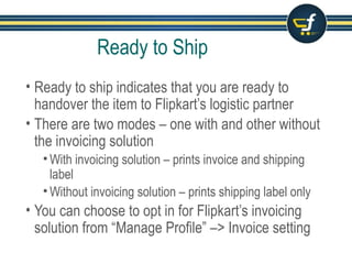Ready to Ship
• Ready to ship indicates that you are ready to
handover the item to Flipkart’s logistic partner
• There are two modes – one with and other without
the invoicing solution
• With invoicing solution – prints invoice and shipping
label
• Without invoicing solution – prints shipping label only
• You can choose to opt in for Flipkart’s invoicing
solution from “Manage Profile” –> Invoice setting
 