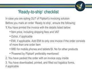 'Ready-to-ship‘ checklist
In case you are opting OUT of Flipkart’s invoicing solution
Before you mark an order ‘Ready to ship’, ensure the following:
1.You have printed the invoice with the details listed below:
• Item price, including shipping fees and VAT
• Octroi, if applicable
• EMI, if applicable. Add EMI to only one invoice if the order consists
of more than one order item
• IMEI for mobile phones and tablets/Sl. No for other products
• 'Powered by Flipkart' preferably mentioned
2. You have packed the order with an invoice copy inside
3. You have downloaded, printed, and filled out logistics forms,
if applicable
 