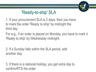 1. If your procurement SLA is 2 days, then you have
to mark the order 'Ready to ship' by midnight of the
third day.
For e.g., if an order is placed on Monday, you have to mark it
'Ready to ship' by Wednesday midnight.
2. If a Sunday falls within the SLA period, add
another day.
3. If there is a national holiday, you get extra day to
confirm/RTS the order
'Ready-to-ship' SLA
 