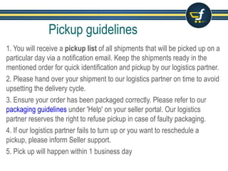 1. You will receive a pickup list of all shipments that will be picked up on a
particular day via a notification email. Keep the shipments ready in the
mentioned order for quick identification and pickup by our logistics partner.
2. Please hand over your shipment to our logistics partner on time to avoid
upsetting the delivery cycle.
3. Ensure your order has been packaged correctly. Please refer to our
packaging guidelines under 'Help' on your seller portal. Our logistics
partner reserves the right to refuse pickup in case of faulty packaging.
4. If our logistics partner fails to turn up or you want to reschedule a
pickup, please inform Seller support.
5. Pick up will happen within 1 business day
Pickup guidelines
 