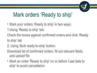 Mark orders ‘Ready to ship’
• Mark your orders ‘Ready to ship’ in two ways:
1.Using ‘Ready to ship’ tab:
Check the boxes against confirmed orders and click ‘Ready
to ship’ tab
2. Using ‘Bulk ready-to-ship’ button:
Download list of confirmed orders, fill out relevant fields,
and upload file
• Mark an order 'Ready to ship' on or before 'Last date to
ship' to avoid cancellation.
 