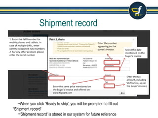 Shipment record
•When you click 'Ready to ship', you will be prompted to fill out
'Shipment record'
•'Shipment record' is stored in our system for future reference
Enter the number
appearing on the
buyer's invoice Select the date
mentioned on the
buyer's invoice
1. Enter the IMEI number for
mobile phones and tablets. In
case of multiple SIMs, enter
comma-separated IMEI numbers
2. For any other product, please
enter the serial number
Enter the same price mentioned on
the buyer's invoice and offered on
www.flipkart.com
Enter the tax
amount, including
VAT/octroi, as per
the buyer's invoice
 