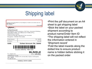 Shipping label
•Print the pdf document on an A4 sheet to get shipping label
•Stick the label on your packed shipment according to
product name/Order Item ID
•The shipping label will not reflect the information entered in ‘Shipment
record’
•Fold the label inwards along the dotted line to ensure product name is
hidden before sticking it on the packed order
•You can print the Invoice along with the shipping label by opting ‘
Auto Invoicing’ Solution
 