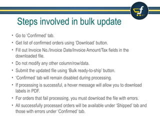 Steps involved in bulk update
• Go to ‘Confirmed’ tab.
• Get list of confirmed orders using ‘Download’ button.
• Fill out Invoice No./Invoice Date/Invoice Amount/Tax fields in the
downloaded file.
• Do not modify any other column/row/data.
• Submit the updated file using ‘Bulk ready-to-ship’ button.
• ‘Confirmed’ tab will remain disabled during processing.
• If processing is successful, a hover message will allow you to download
labels in PDF.
• For orders that fail processing, you must download the file with errors.
• All successfully processed orders will be available under ‘Shipped’ tab and
those with errors under ‘Confirmed’ tab.
 